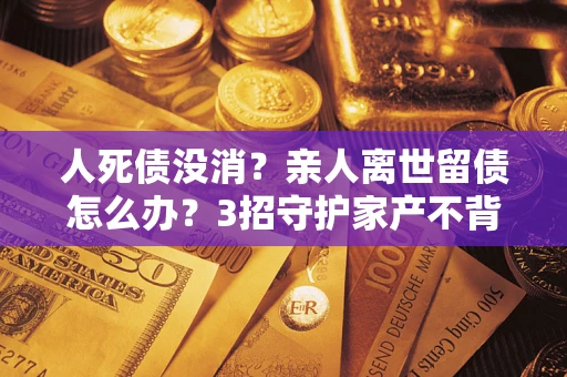 济南人死债没消？亲人离世留债怎么办？3招守护家产不背锅