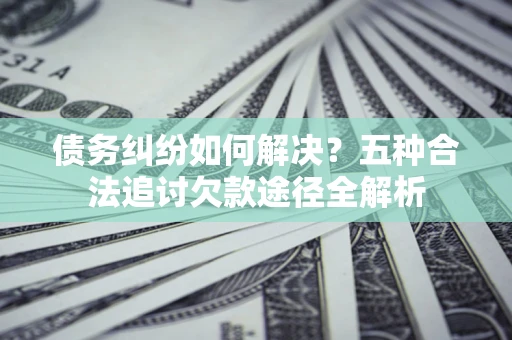 济南债务纠纷如何解决？五种合法追讨欠款途径全解析