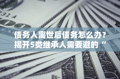 济南债务人离世后债务怎么办？揭开5类继承人需要避的“坑”